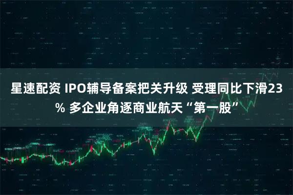 星速配资 IPO辅导备案把关升级 受理同比下滑23% 多企业角逐商业航天“第一股”