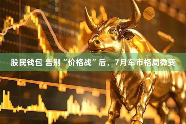 股民钱包 告别“价格战”后，7月车市格局微变