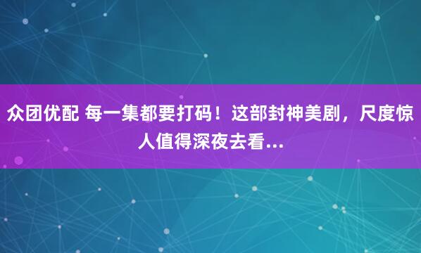 众团优配 每一集都要打码！这部封神美剧，尺度惊人值得深夜去看...