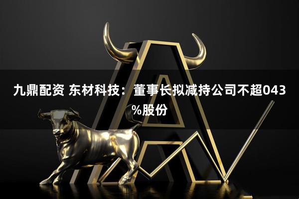 九鼎配资 东材科技：董事长拟减持公司不超043%股份