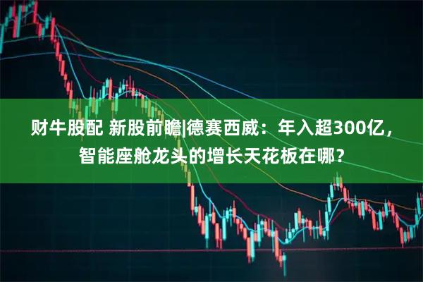 财牛股配 新股前瞻|德赛西威：年入超300亿，智能座舱龙头的增长天花板在哪？