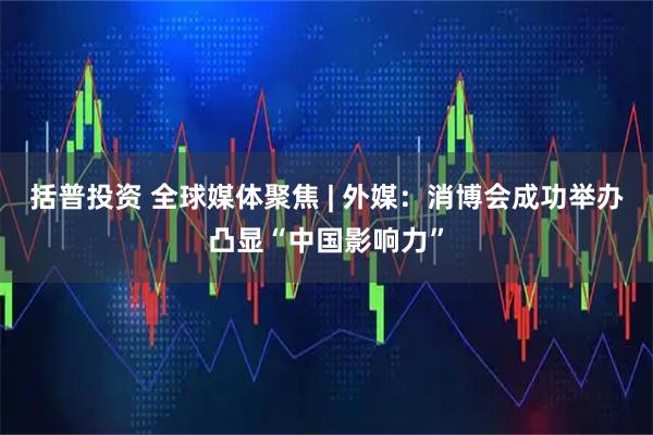 括普投资 全球媒体聚焦 | 外媒：消博会成功举办凸显“中国影响力”