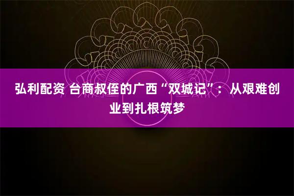 弘利配资 台商叔侄的广西“双城记”：从艰难创业到扎根筑梦