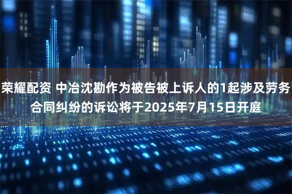 荣耀配资 中冶沈勘作为被告被上诉人的1起涉及劳务合同纠纷的诉讼将于2025年7月15日开庭