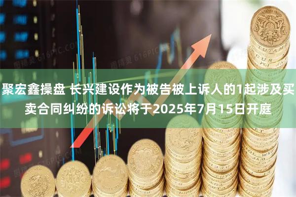 聚宏鑫操盘 长兴建设作为被告被上诉人的1起涉及买卖合同纠纷的诉讼将于2025年7月15日开庭