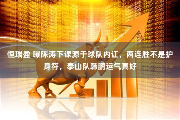 恒瑞盈 曝陈涛下课源于球队内讧，两连胜不是护身符，泰山队韩鹏运气真好