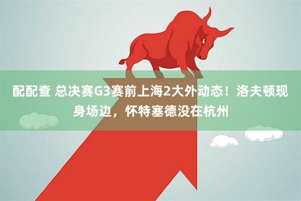 配配查 总决赛G3赛前上海2大外动态！洛夫顿现身场边，怀特塞德没在杭州