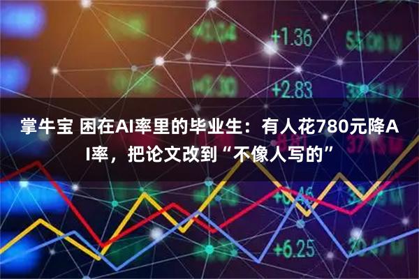 掌牛宝 困在AI率里的毕业生：有人花780元降AI率，把论文改到“不像人写的”