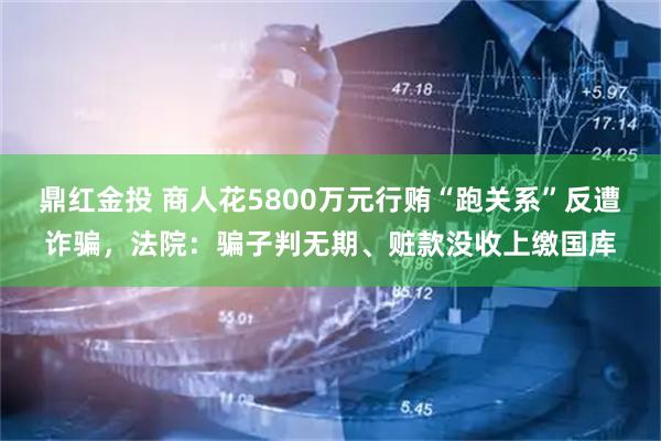 鼎红金投 商人花5800万元行贿“跑关系”反遭诈骗，法院：骗子判无期、赃款没收上缴国库