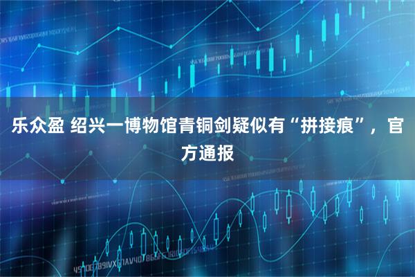 乐众盈 绍兴一博物馆青铜剑疑似有“拼接痕”，官方通报