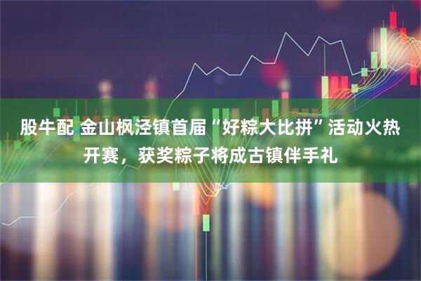 股牛配 金山枫泾镇首届“好粽大比拼”活动火热开赛，获奖粽子将成古镇伴手礼