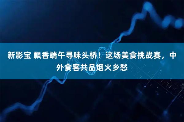 新影宝 飘香端午寻味头桥！这场美食挑战赛，中外食客共品烟火乡愁