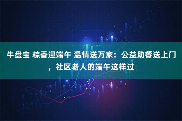 牛盘宝 粽香迎端午 温情送万家：公益助餐送上门，社区老人的端午这样过