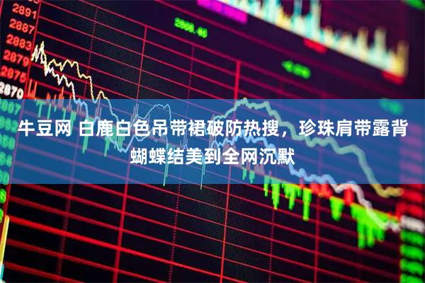 牛豆网 白鹿白色吊带裙破防热搜，珍珠肩带露背蝴蝶结美到全网沉默