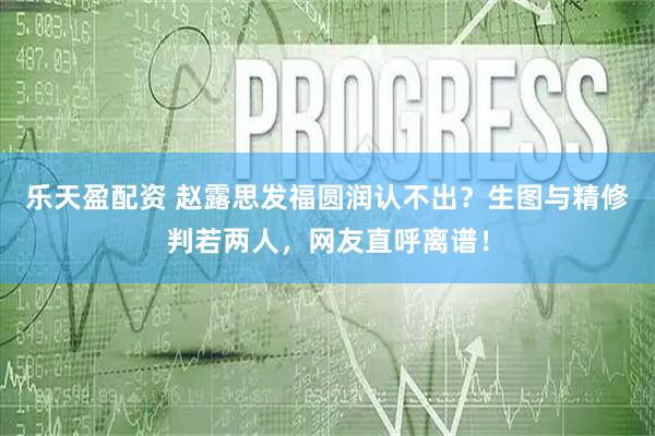 乐天盈配资 赵露思发福圆润认不出？生图与精修判若两人，网友直呼离谱！