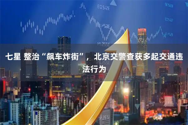 七星 整治“飙车炸街”，北京交警查获多起交通违法行为