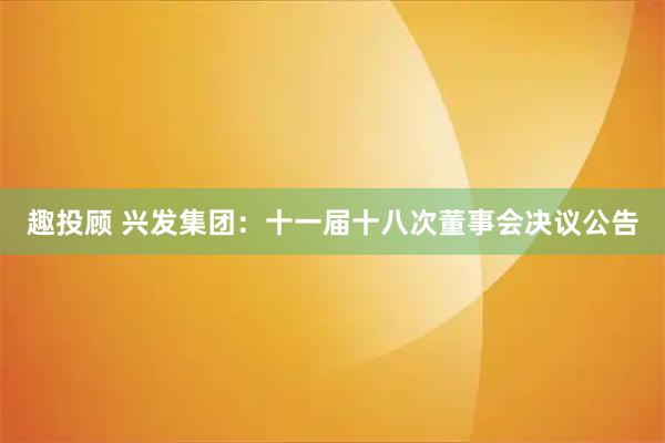 趣投顾 兴发集团：十一届十八次董事会决议公告